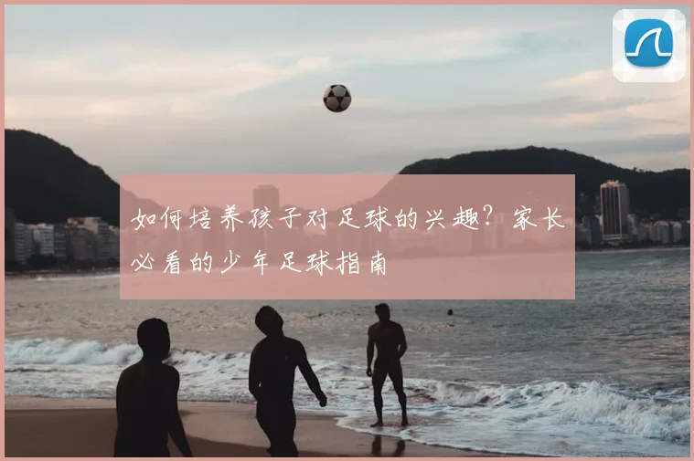 如何培养孩子对足球的兴趣？家长必看的少年足球指南